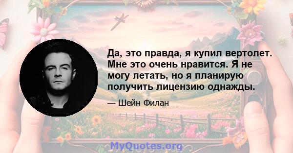 Да, это правда, я купил вертолет. Мне это очень нравится. Я не могу летать, но я планирую получить лицензию однажды.