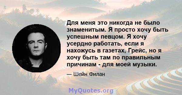 Для меня это никогда не было знаменитым. Я просто хочу быть успешным певцом. Я хочу усердно работать, если я нахожусь в газетах, Грейс, но я хочу быть там по правильным причинам - для моей музыки.