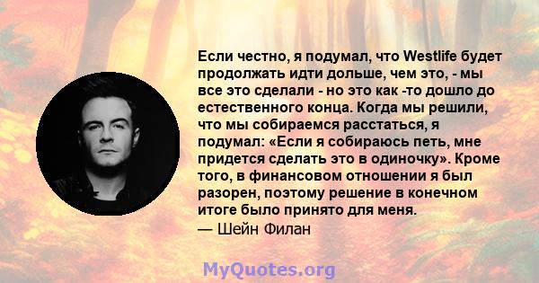 Если честно, я подумал, что Westlife будет продолжать идти дольше, чем это, - мы все это сделали - но это как -то дошло до естественного конца. Когда мы решили, что мы собираемся расстаться, я подумал: «Если я собираюсь 