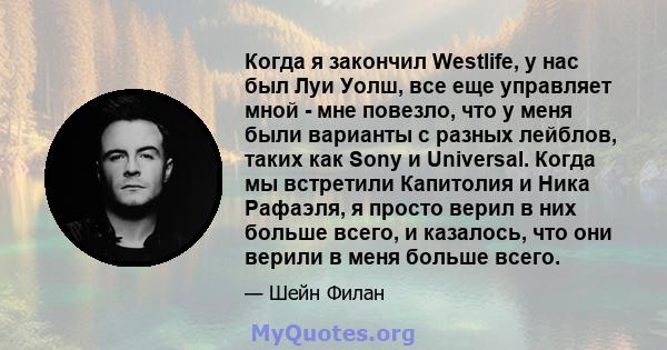 Когда я закончил Westlife, у нас был Луи Уолш, все еще управляет мной - мне повезло, что у меня были варианты с разных лейблов, таких как Sony и Universal. Когда мы встретили Капитолия и Ника Рафаэля, я просто верил в