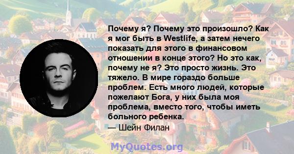 Почему я? Почему это произошло? Как я мог быть в Westlife, а затем нечего показать для этого в финансовом отношении в конце этого? Но это как, почему не я? Это просто жизнь. Это тяжело. В мире гораздо больше проблем.