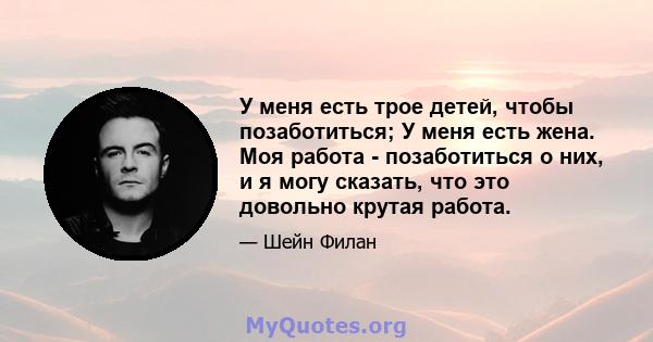 У меня есть трое детей, чтобы позаботиться; У меня есть жена. Моя работа - позаботиться о них, и я могу сказать, что это довольно крутая работа.