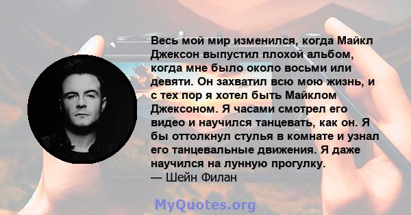 Весь мой мир изменился, когда Майкл Джексон выпустил плохой альбом, когда мне было около восьми или девяти. Он захватил всю мою жизнь, и с тех пор я хотел быть Майклом Джексоном. Я часами смотрел его видео и научился