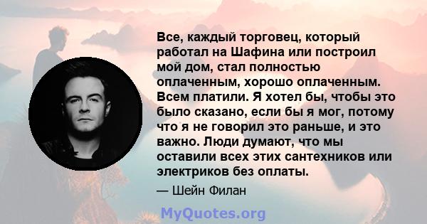 Все, каждый торговец, который работал на Шафина или построил мой дом, стал полностью оплаченным, хорошо оплаченным. Всем платили. Я хотел бы, чтобы это было сказано, если бы я мог, потому что я не говорил это раньше, и