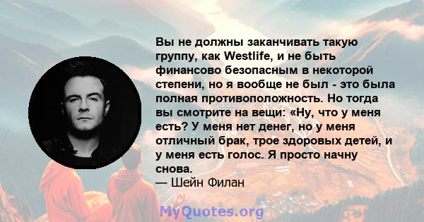 Вы не должны заканчивать такую ​​группу, как Westlife, и не быть финансово безопасным в некоторой степени, но я вообще не был - это была полная противоположность. Но тогда вы смотрите на вещи: «Ну, что у меня есть? У