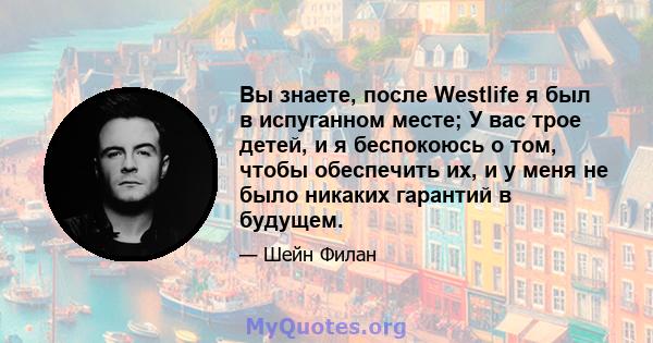 Вы знаете, после Westlife я был в испуганном месте; У вас трое детей, и я беспокоюсь о том, чтобы обеспечить их, и у меня не было никаких гарантий в будущем.