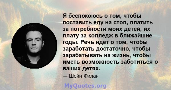 Я беспокоюсь о том, чтобы поставить еду на стол, платить за потребности моих детей, их плату за колледж в ближайшие годы. Речь идет о том, чтобы заработать достаточно, чтобы зарабатывать на жизнь, чтобы иметь