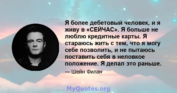 Я более дебетовый человек, и я живу в «СЕЙЧАС». Я больше не люблю кредитные карты. Я стараюсь жить с тем, что я могу себе позволить, и не пытаюсь поставить себя в неловкое положение. Я делал это раньше.