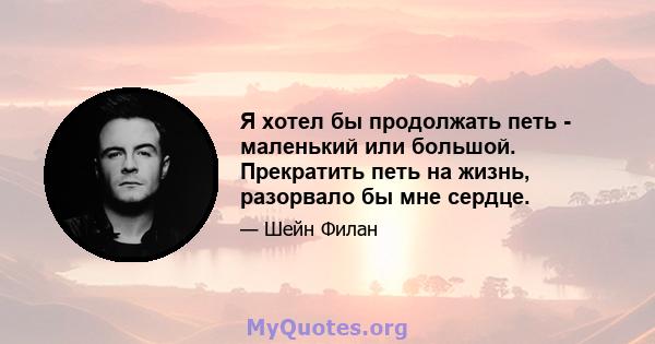 Я хотел бы продолжать петь - маленький или большой. Прекратить петь на жизнь, разорвало бы мне сердце.