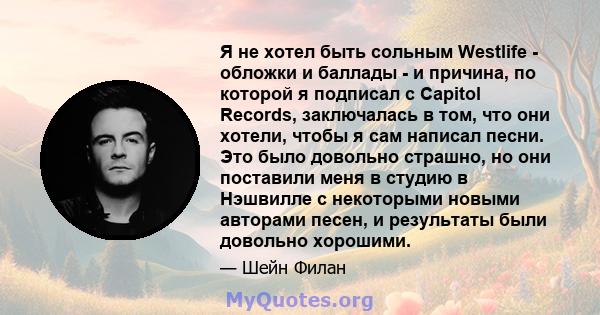 Я не хотел быть сольным Westlife - обложки и баллады - и причина, по которой я подписал с Capitol Records, заключалась в том, что они хотели, чтобы я сам написал песни. Это было довольно страшно, но они поставили меня в 