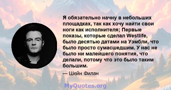 Я обязательно начну в небольших площадках, так как хочу найти свои ноги как исполнителя; Первые показы, которые сделал Westlife, было десятью датами на Уэмбли, что было просто сумасшедшим. У нас не было ни малейшего