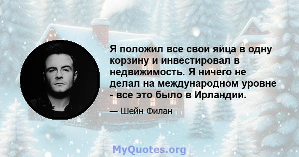 Я положил все свои яйца в одну корзину и инвестировал в недвижимость. Я ничего не делал на международном уровне - все это было в Ирландии.