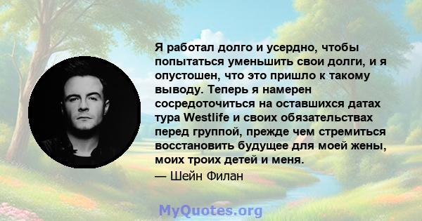 Я работал долго и усердно, чтобы попытаться уменьшить свои долги, и я опустошен, что это пришло к такому выводу. Теперь я намерен сосредоточиться на оставшихся датах тура Westlife и своих обязательствах перед группой,