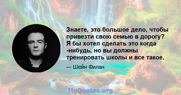 Знаете, это большое дело, чтобы привезти свою семью в дорогу? Я бы хотел сделать это когда -нибудь, но вы должны тренировать школы и все такое.