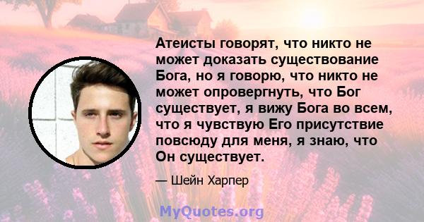 Атеисты говорят, что никто не может доказать существование Бога, но я говорю, что никто не может опровергнуть, что Бог существует, я вижу Бога во всем, что я чувствую Его присутствие повсюду для меня, я знаю, что Он