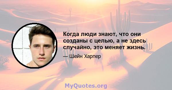 Когда люди знают, что они созданы с целью, а не здесь случайно, это меняет жизнь.