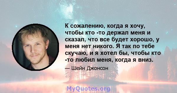 К сожалению, когда я хочу, чтобы кто -то держал меня и сказал, что все будет хорошо, у меня нет никого. Я так по тебе скучаю, и я хотел бы, чтобы кто -то любил меня, когда я вниз.