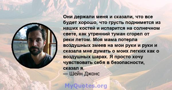 Они держали меня и сказали, что все будет хорошо, что грусть поднимется из наших костей и испарится на солнечном свете, как утренний туман сгорел от реки летом. Моя мама потерла воздушных змеев на мои руки и руки и