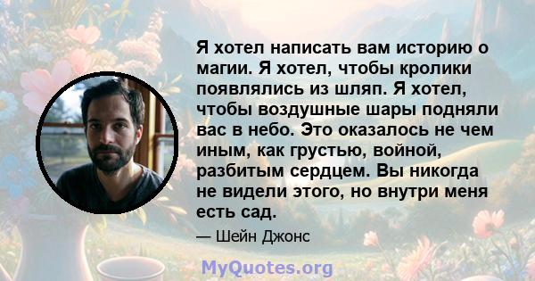 Я хотел написать вам историю о магии. Я хотел, чтобы кролики появлялись из шляп. Я хотел, чтобы воздушные шары подняли вас в небо. Это оказалось не чем иным, как грустью, войной, разбитым сердцем. Вы никогда не видели