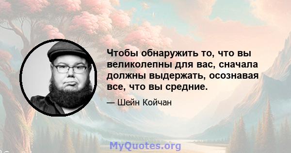 Чтобы обнаружить то, что вы великолепны для вас, сначала должны выдержать, осознавая все, что вы средние.