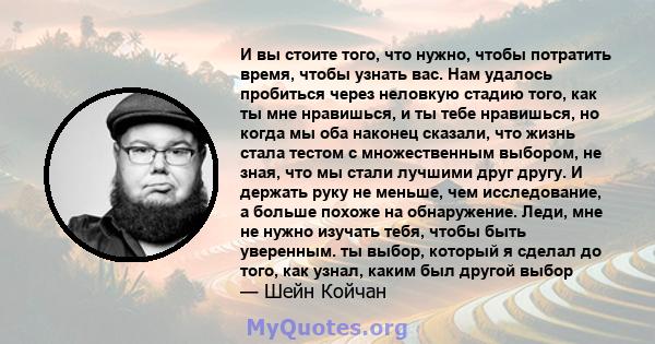 И вы стоите того, что нужно, чтобы потратить время, чтобы узнать вас. Нам удалось пробиться через неловкую стадию того, как ты мне нравишься, и ты тебе нравишься, но когда мы оба наконец сказали, что жизнь стала тестом