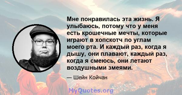 Мне понравилась эта жизнь. Я улыбаюсь, потому что у меня есть крошечные мечты, которые играют в хопскотч по углам моего рта. И каждый раз, когда я дышу, они плавают, каждый раз, когда я смеюсь, они летают воздушными