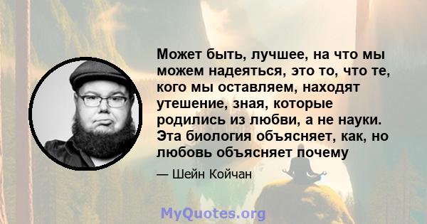 Может быть, лучшее, на что мы можем надеяться, это то, что те, кого мы оставляем, находят утешение, зная, которые родились из любви, а не науки. Эта биология объясняет, как, но любовь объясняет почему