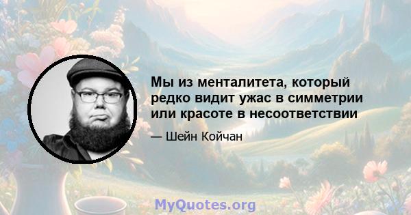 Мы из менталитета, который редко видит ужас в симметрии или красоте в несоответствии