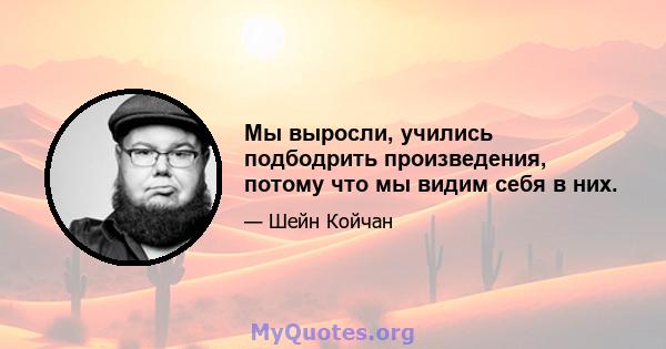 Мы выросли, учились подбодрить произведения, потому что мы видим себя в них.