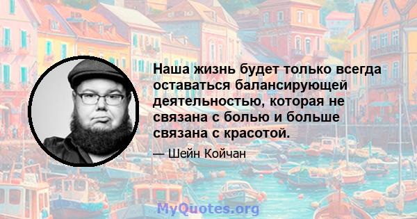 Наша жизнь будет только всегда оставаться балансирующей деятельностью, которая не связана с болью и больше связана с красотой.