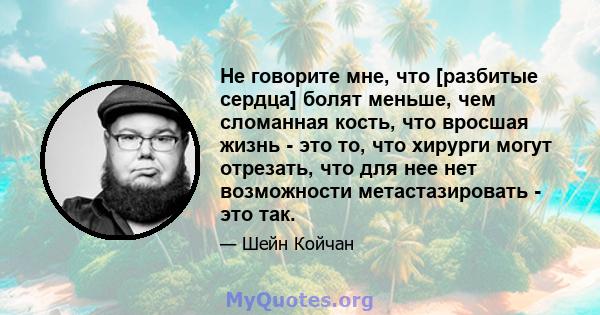 Не говорите мне, что [разбитые сердца] болят меньше, чем сломанная кость, что вросшая жизнь - это то, что хирурги могут отрезать, что для нее нет возможности метастазировать - это так.