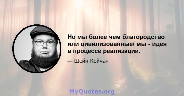 Но мы более чем благородство или цивилизованные/ мы - идея в процессе реализации.