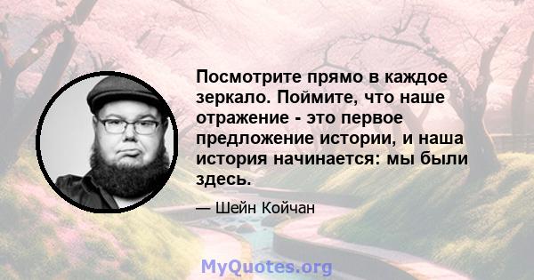 Посмотрите прямо в каждое зеркало. Поймите, что наше отражение - это первое предложение истории, и наша история начинается: мы были здесь.