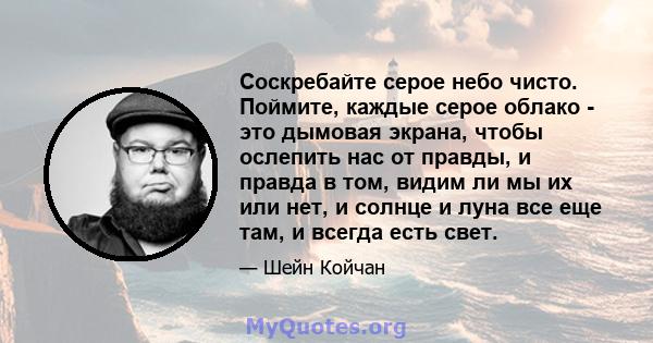 Соскребайте серое небо чисто. Поймите, каждые серое облако - это дымовая экрана, чтобы ослепить нас от правды, и правда в том, видим ли мы их или нет, и солнце и луна все еще там, и всегда есть свет.