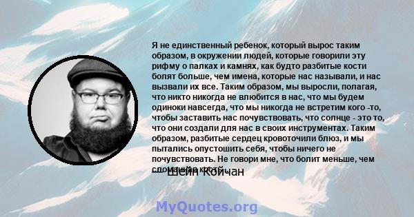 Я не единственный ребенок, который вырос таким образом, в окружении людей, которые говорили эту рифму о палках и камнях, как будто разбитые кости болят больше, чем имена, которые нас называли, и нас вызвали их все.