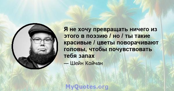 Я не хочу превращать ничего из этого в поэзию / но / ты такие красивые / цветы поворачивают головы, чтобы почувствовать тебя запах