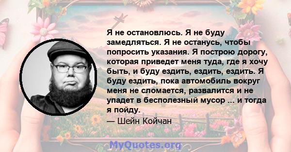 Я не остановлюсь. Я не буду замедляться. Я не останусь, чтобы попросить указания. Я построю дорогу, которая приведет меня туда, где я хочу быть, и буду ездить, ездить, ездить. Я буду ездить, пока автомобиль вокруг меня