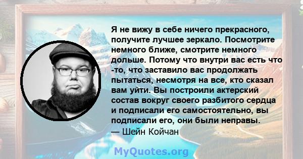 Я не вижу в себе ничего прекрасного, получите лучшее зеркало. Посмотрите немного ближе, смотрите немного дольше. Потому что внутри вас есть что -то, что заставило вас продолжать пытаться, несмотря на все, кто сказал вам 