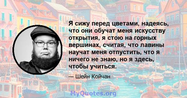 Я сижу перед цветами, надеясь, что они обучат меня искусству открытия, я стою на горных вершинах, считая, что лавины научат меня отпустить, что я ничего не знаю, но я здесь, чтобы учиться.