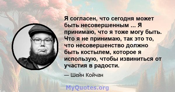 Я согласен, что сегодня может быть несовершенным ... Я принимаю, что я тоже могу быть. Что я не принимаю, так это то, что несовершенство должно быть костылем, которое я использую, чтобы извиниться от участия в радости.