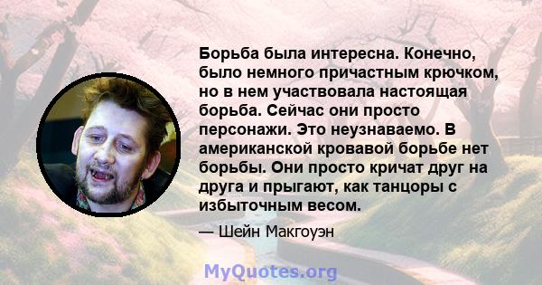 Борьба была интересна. Конечно, было немного причастным крючком, но в нем участвовала настоящая борьба. Сейчас они просто персонажи. Это неузнаваемо. В американской кровавой борьбе нет борьбы. Они просто кричат ​​друг