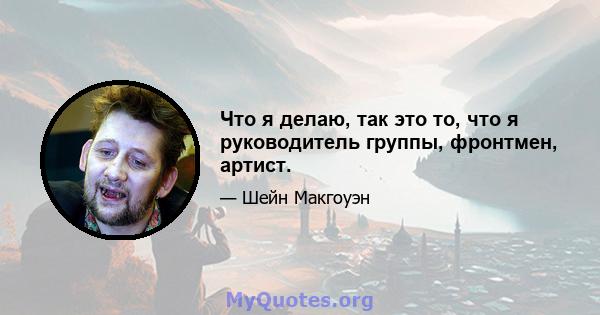 Что я делаю, так это то, что я руководитель группы, фронтмен, артист.