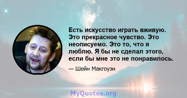 Есть искусство играть вживую. Это прекрасное чувство. Это неописуемо. Это то, что я люблю. Я бы не сделал этого, если бы мне это не понравилось.