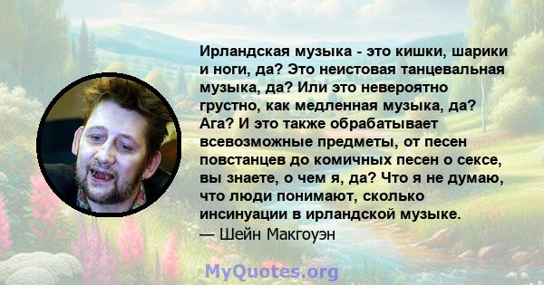 Ирландская музыка - это кишки, шарики и ноги, да? Это неистовая танцевальная музыка, да? Или это невероятно грустно, как медленная музыка, да? Ага? И это также обрабатывает всевозможные предметы, от песен повстанцев до