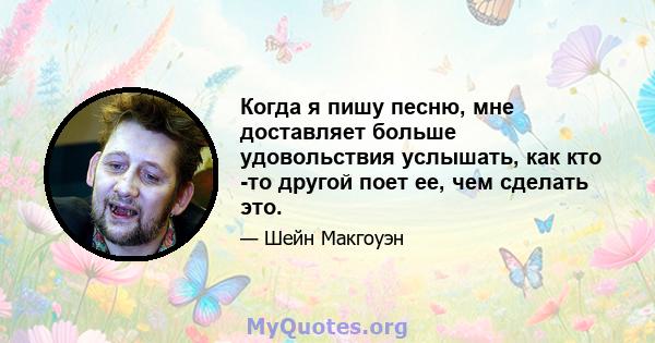 Когда я пишу песню, мне доставляет больше удовольствия услышать, как кто -то другой поет ее, чем сделать это.