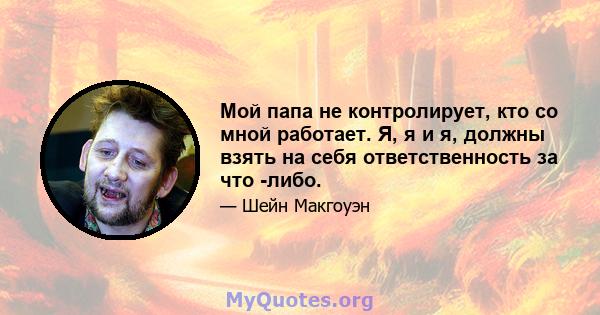 Мой папа не контролирует, кто со мной работает. Я, я и я, должны взять на себя ответственность за что -либо.