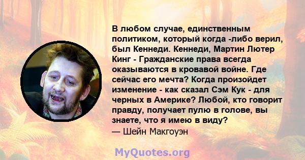 В любом случае, единственным политиком, который когда -либо верил, был Кеннеди. Кеннеди, Мартин Лютер Кинг - Гражданские права всегда оказываются в кровавой войне. Где сейчас его мечта? Когда произойдет изменение - как