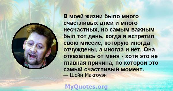 В моей жизни было много счастливых дней и много несчастных, но самым важным был тот день, когда я встретил свою миссис, которую иногда отчуждены, а иногда и нет. Она отказалась от меня - хотя это не главная причина, по