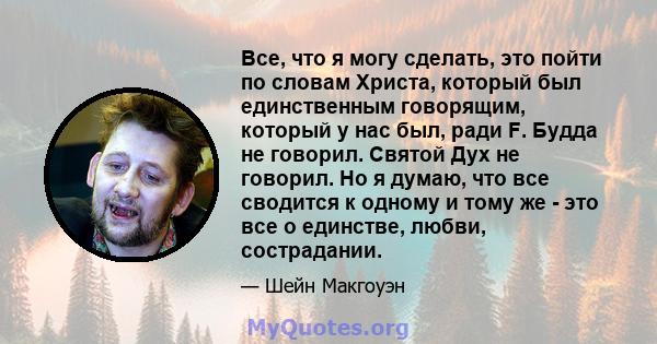 Все, что я могу сделать, это пойти по словам Христа, который был единственным говорящим, который у нас был, ради F. Будда не говорил. Святой Дух не говорил. Но я думаю, что все сводится к одному и тому же - это все о