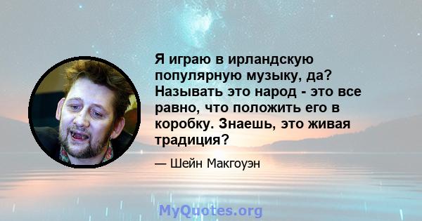 Я играю в ирландскую популярную музыку, да? Называть это народ - это все равно, что положить его в коробку. Знаешь, это живая традиция?